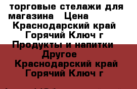  торговые стелажи для магазина › Цена ­ 2 500 - Краснодарский край, Горячий Ключ г. Продукты и напитки » Другое   . Краснодарский край,Горячий Ключ г.